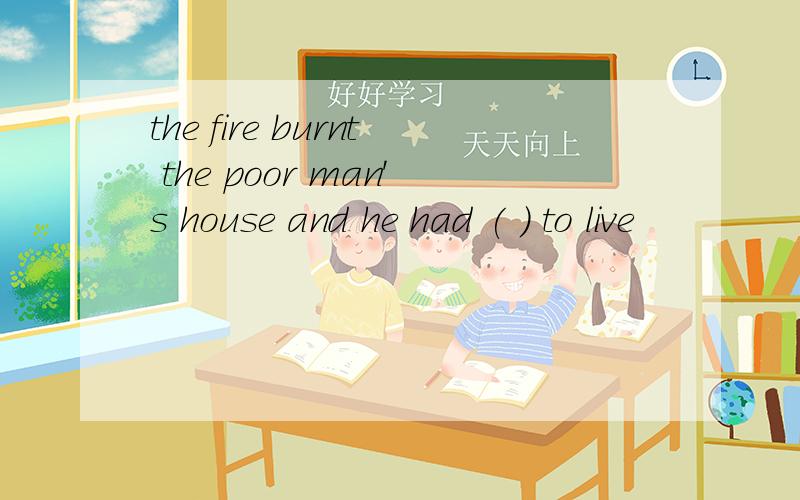 the fire burnt the poor man's house and he had ( ) to live