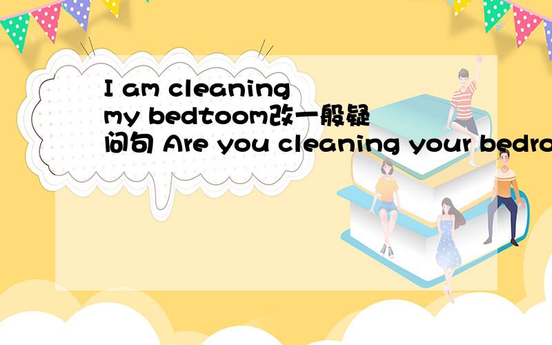 I am cleaning my bedtoom改一般疑问句 Are you cleaning your bedroom?