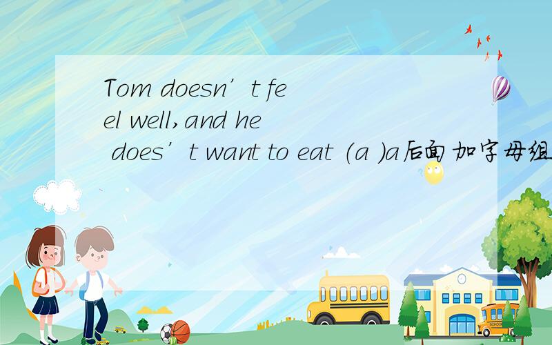 Tom doesn’t feel well,and he does’t want to eat （a ）a后面加字母组成一个单词