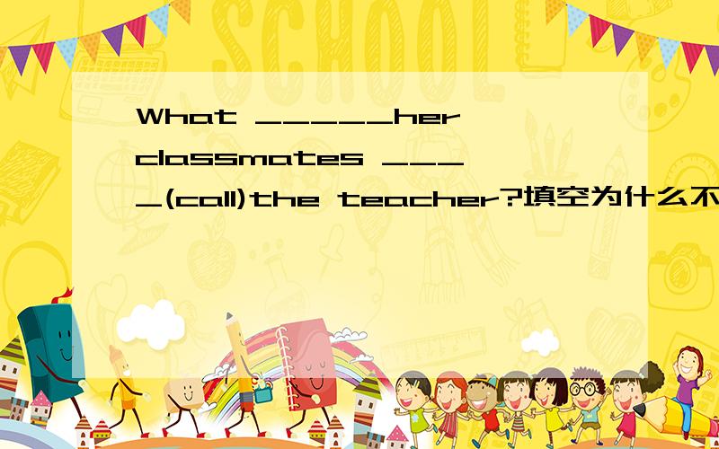 What _____her classmates ____(call)the teacher?填空为什么不是called呢？