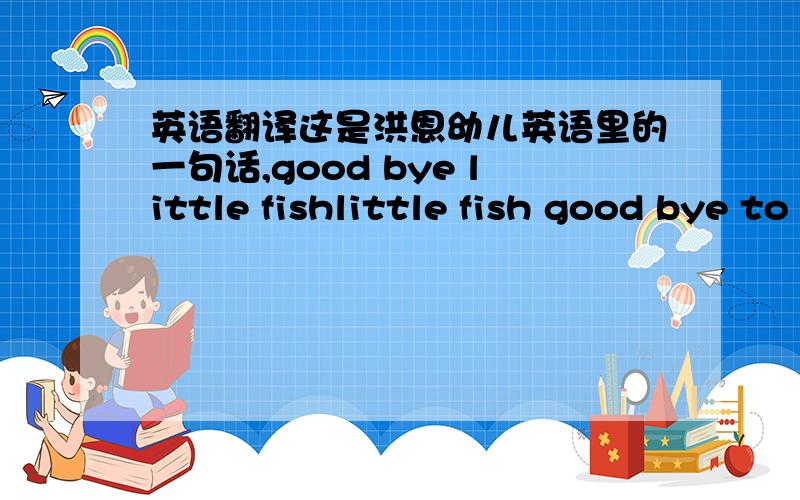 英语翻译这是洪恩幼儿英语里的一句话,good bye little fishlittle fish good bye to yougood bye to you good bye to you may our lord bless you may our lord bless yousee you see you see you again see you again