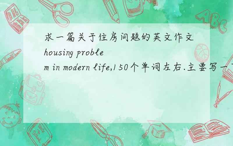 求一篇关于住房问题的英文作文housing problem in modern life,150个单词左右.主要写一下:住房问题与现代生活的关系,对于现代生活中存在的住房问题的看法,你的对策或建议?