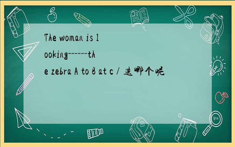 The woman is looking------the zebra A to B at c / 选哪个呢