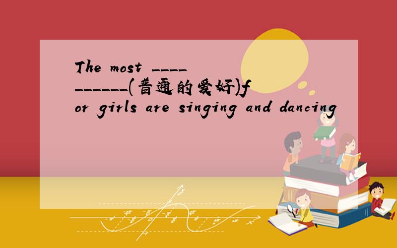 The most ____ ______(普通的爱好)for girls are singing and dancing