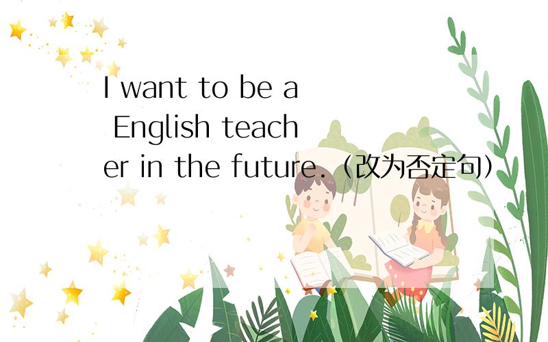 I want to be a English teacher in the future.（改为否定句）