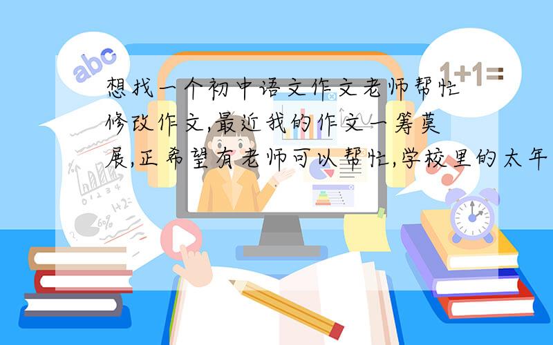 想找一个初中语文作文老师帮忙修改作文,最近我的作文一筹莫展,正希望有老师可以帮忙,学校里的太年轻,总是认为我的作文写得不错,可我给外校的有名老师看,她却说我~
