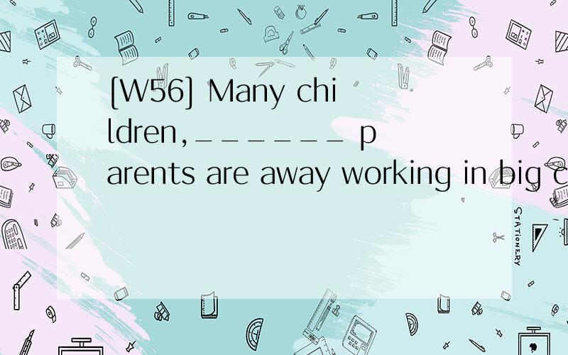 [W56] Many children,______ parents are away working in big cities,are taken good care of inthe village．A．their B．whose C．of them D．with whom翻译,并分析.