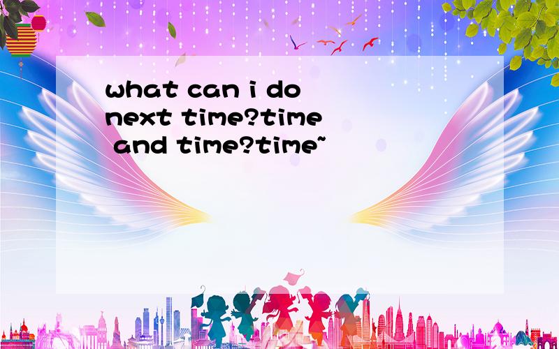 what can i do next time?time and time?time~