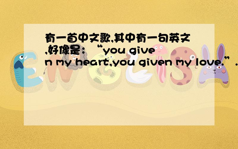 有一首中文歌,其中有一句英文,好像是：“you given my heart,you given my love.”.是女的唱的,歌词大致是这个样子的.此歌挺轻快好听的.一定是个中文歌求歌名,演唱者