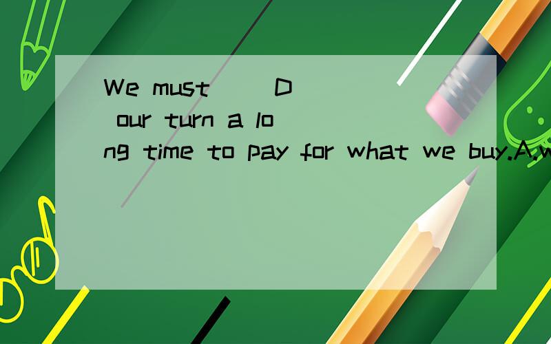 We must __D___ our turn a long time to pay for what we buy.A.wait B.look at C.look for D.wait for为什么?这里的turn是什么意思?这句话怎么翻译?