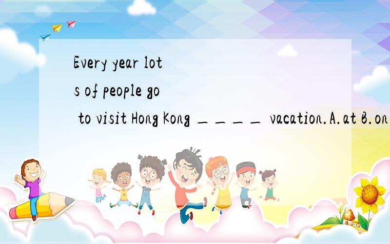 Every year lots of people go to visit Hong Kong ____ vacation.A.at B.on C.to D.of