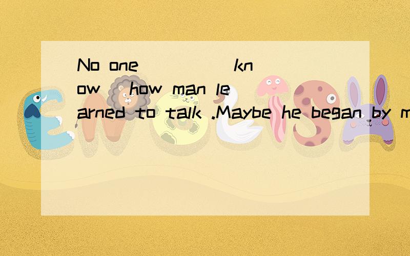 No one ___ (know) how man learned to talk .Maybe he began by making souds.