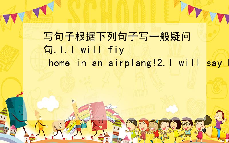 写句子根据下列句子写一般疑问句.1.I will fiy home in an airplang!2.I will say hello to my mother and father.3.I will visit my cousin,Jing ,and my aunt and uncle.