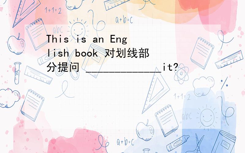 This is an English book 对划线部分提问 _____________it?