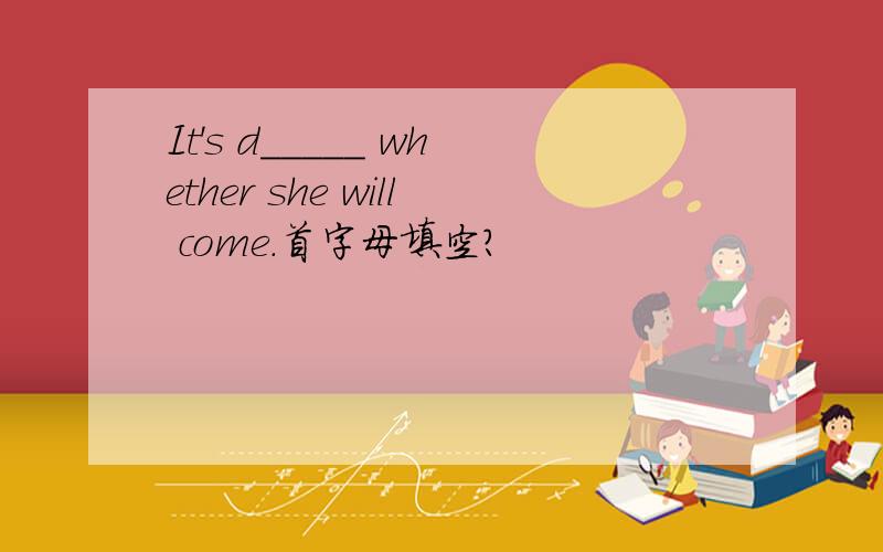 It's d_____ whether she will come.首字母填空?