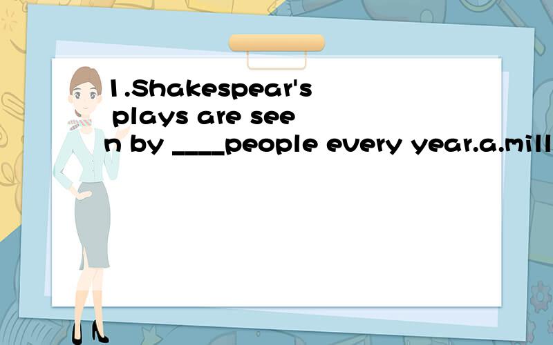 1.Shakespear's plays are seen by ____people every year.a.millions of b.milloin of c.millions d.many millions(正确答案:a.millions of 2.Harry Potter series is popular with people of all ages and about sixty ____books were sold in 200 countries.请