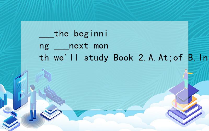 ___the beginning ___next month we'll study Book 2.A.At;of B.In;in C.At;in D.On;/我想问是in next month还是of next monthI can't go out with you.I am_____for the coming exam.A.ready B.getting ready C.preparing D.worried是选B还是C?I have nothin