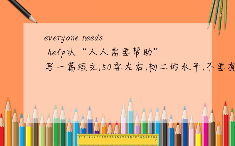 everyone needs help以“人人需要帮助”写一篇短文,50字左右,初二的水平,不要有很多语法错误就可以了为什么人人需要帮助?