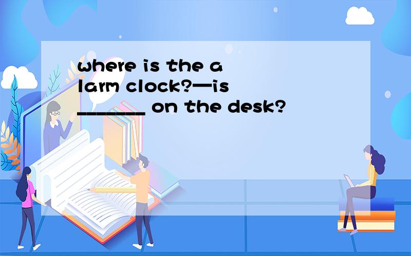 where is the alarm clock?—is_______ on the desk?