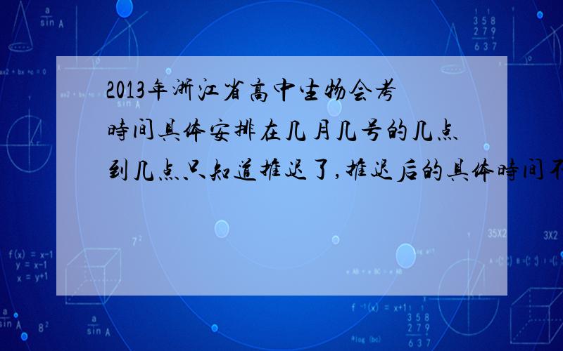 2013年浙江省高中生物会考时间具体安排在几月几号的几点到几点只知道推迟了,推迟后的具体时间不知道