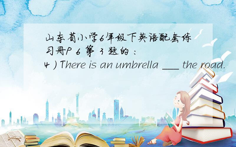 山东省小学6年级下英语配套练习册P 6 第 3 题的 ：4 ) There is an umbrella ___ the road.