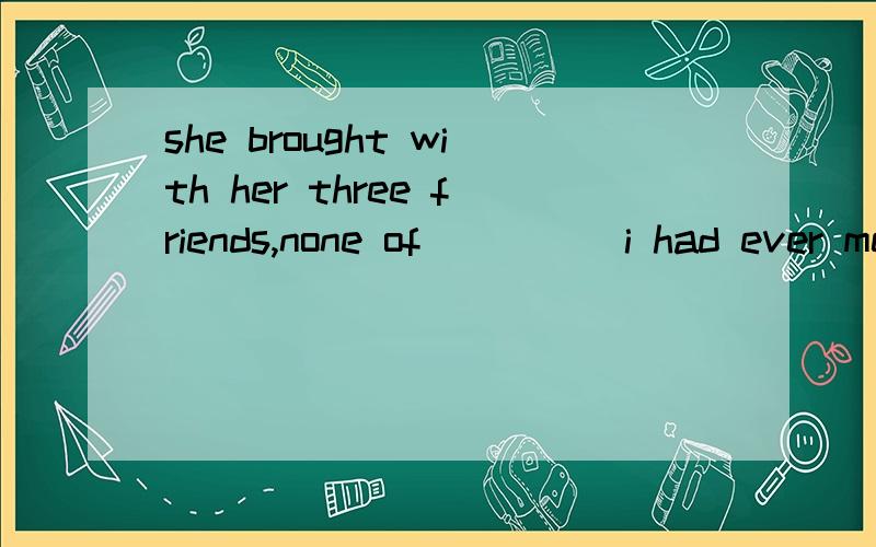 she brought with her three friends,none of ____ i had ever met before.为什么填whom ,不填them?