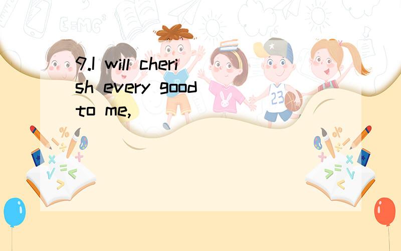 9.I will cherish every good to me,