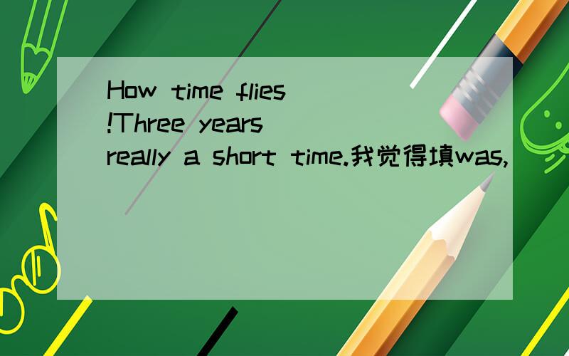How time flies!Three years__really a short time.我觉得填was,