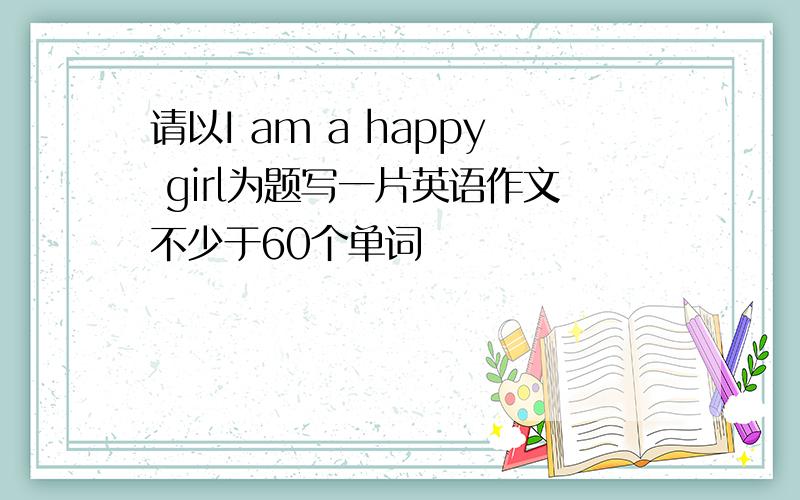 请以I am a happy girl为题写一片英语作文不少于60个单词