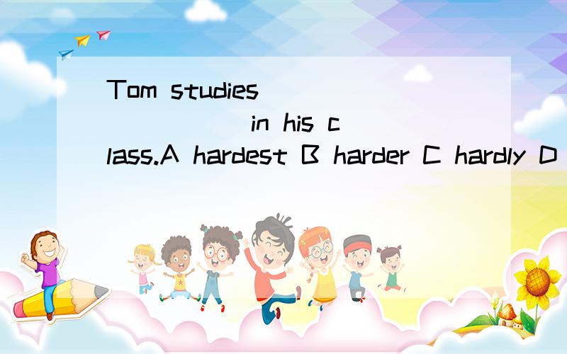 Tom studies _______ in his class.A hardest B harder C hardly D most hardly