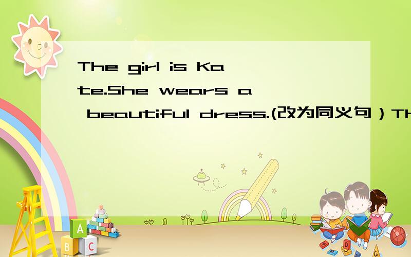 The girl is Kate.She wears a beautiful dress.(改为同义句）The girl _____Kate____ _____ a beautiful dress.