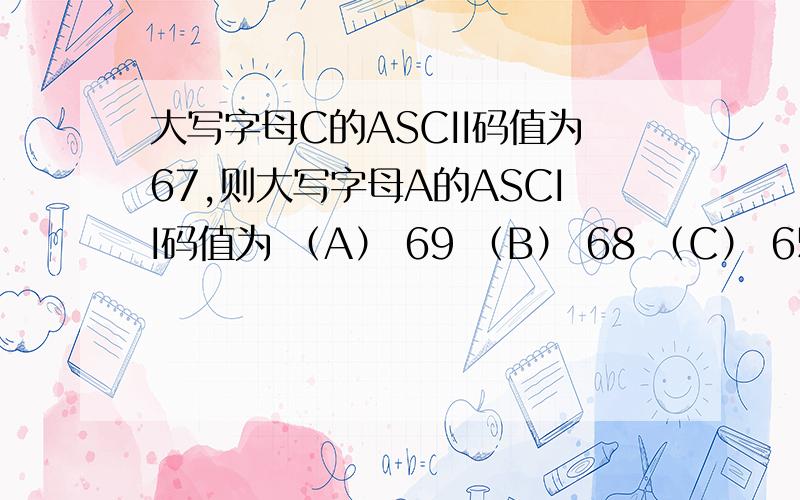 大写字母C的ASCII码值为67,则大写字母A的ASCII码值为 （A） 69 （B） 68 （C） 65 （D） 63