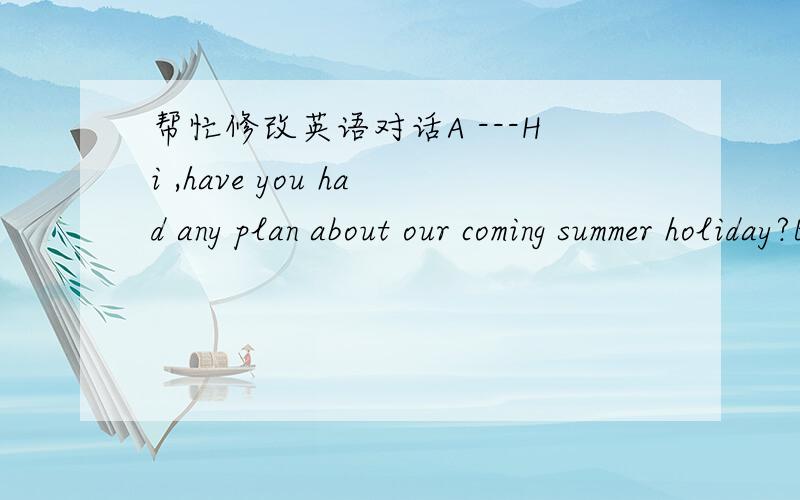 帮忙修改英语对话A ---Hi ,have you had any plan about our coming summer holiday?B ---Yes,may be I will have a trip with my parents.C ---Oh,thats great!where will you go?B ---Hainan.what about you?A ---I will take part in an English learning cl
