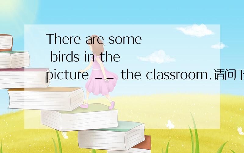 There are some birds in the picture __ the classroom.请问下横线上用什么介词?A inB on