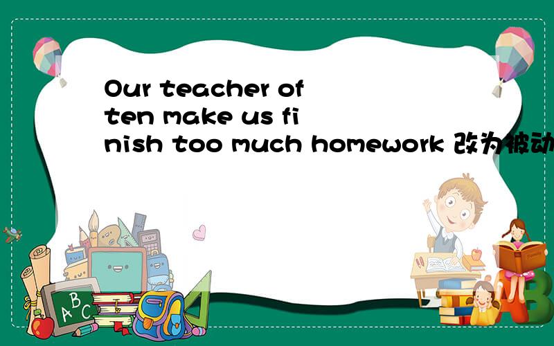 Our teacher often make us finish too much homework 改为被动语态