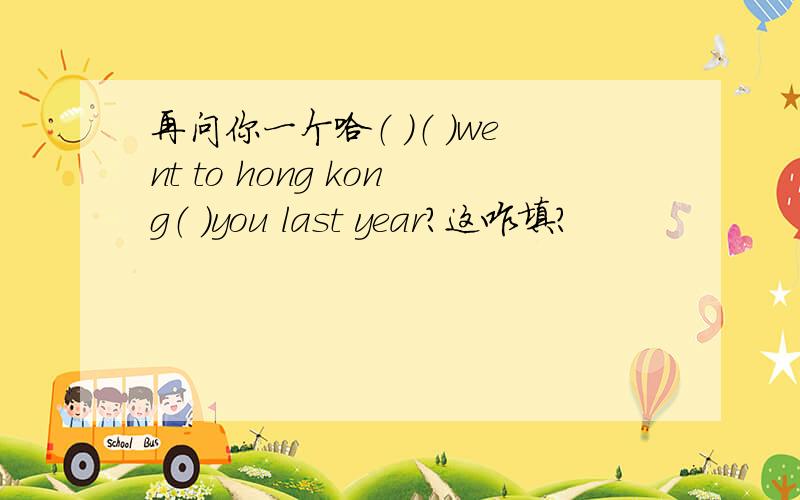再问你一个哈（ ）（ ）went to hong kong（ ）you last year?这咋填?