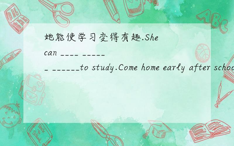 她能使学习变得有趣.She can ____ ______ ______to study.Come home early after school,_____?变反义疑问句.