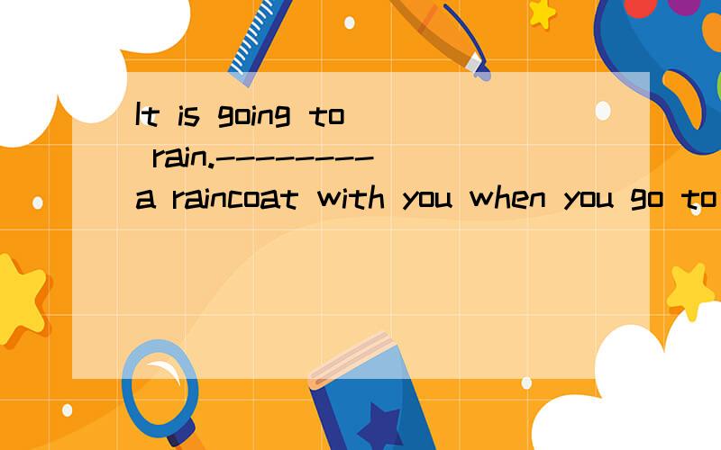 It is going to rain.--------a raincoat with you when you go to school 怎么填