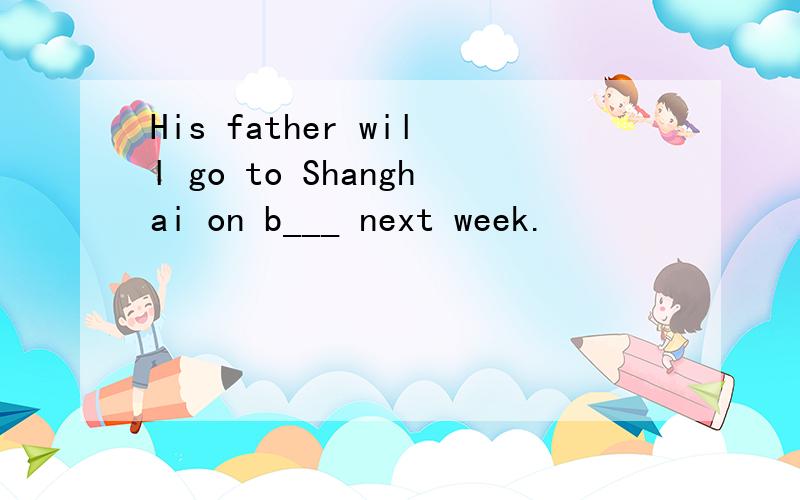 His father will go to Shanghai on b___ next week.