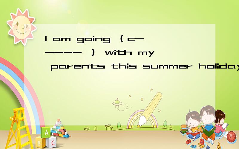 I am going （c----- ） with my parents this summer holiday