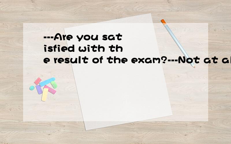 ---Are you satisfied with the result of the exam?---Not at all.___ AThat's all rightBIt's up to yoC It couldn't be worseD It depends