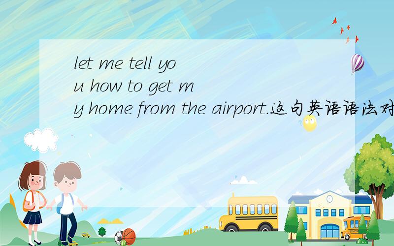 let me tell you how to get my home from the airport.这句英语语法对不对