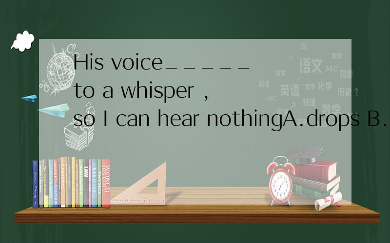 His voice_____to a whisper ,so I can hear nothingA.drops B.comes C.falls D.goes选哪个?为什么?