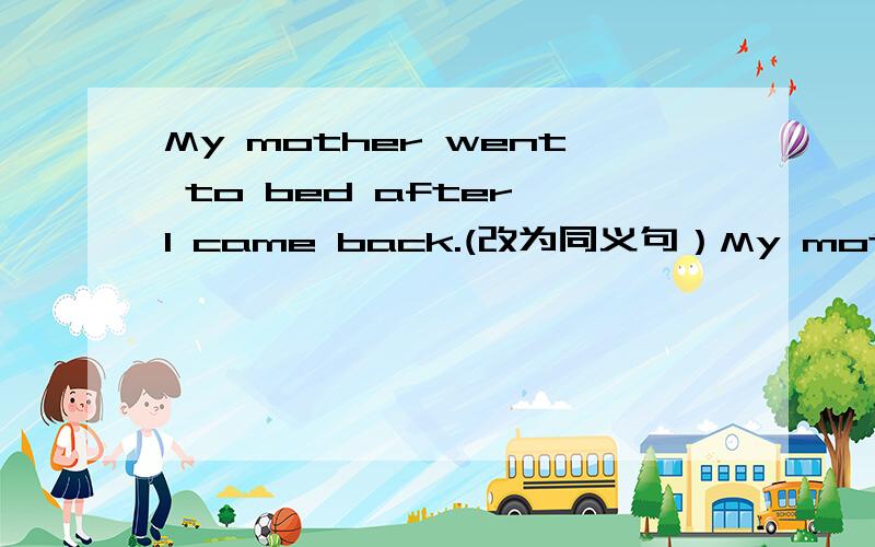 My mother went to bed after I came back.(改为同义句）My mother____ go to bed _______I came back.