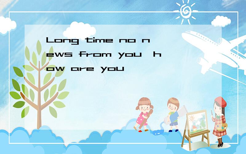 Long time no news from you,how are you