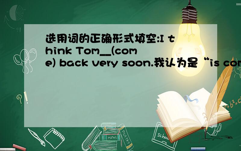 选用词的正确形式填空:I think Tom__(come) back very soon.我认为是“is coming”,请问,