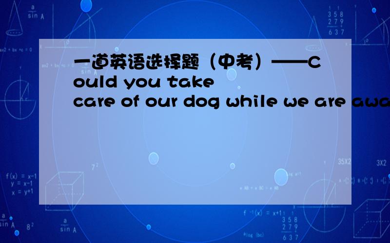 一道英语选择题（中考）——Could you take care of our dog while we are away?——_________.A.With pleasure B.It's my pleasure.C.Never mind D.That's all right