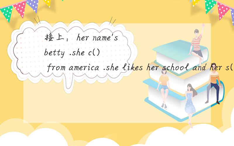 接上：her name's betty .she c() from america .she likes her school and her s() .she has many p()to do .she often g() on field t() .she s() birds in the f() .she also likes studying a f() work in farm .and she always p() trees and f() on the a() fi