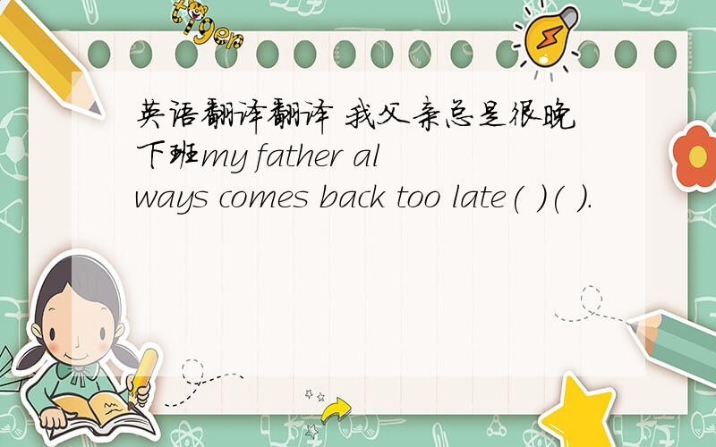 英语翻译翻译 我父亲总是很晚下班my father always comes back too late( )( ).