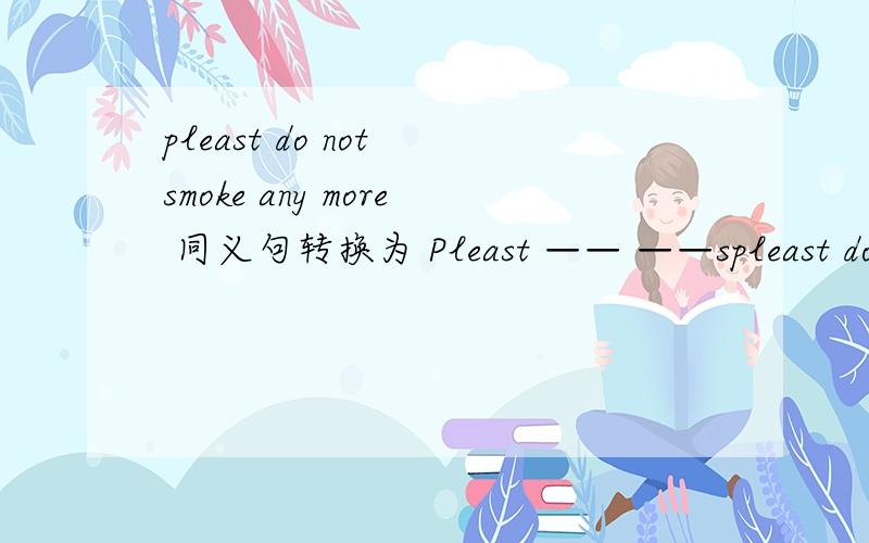 pleast do not smoke any more 同义句转换为 Pleast —— ——spleast do not smoke any more 同义句转换为Pleast —— ——smoking